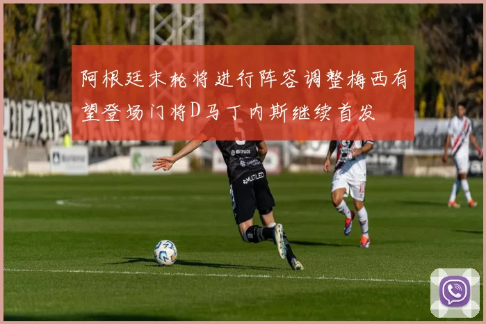 阿根廷末轮将进行阵容调整梅西有望登场门将D马丁内斯继续首发