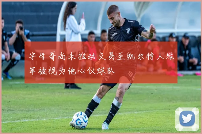 字母哥尚未推动交易至凯尔特人绿军被视为他心仪球队
