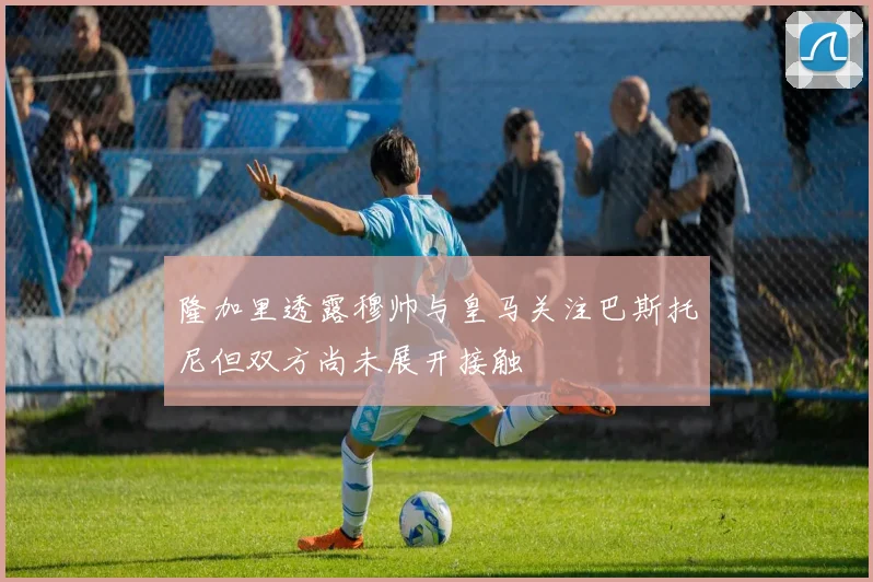 隆加里透露穆帅与皇马关注巴斯托尼但双方尚未展开接触