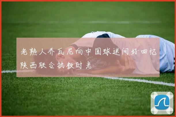 老熟人乔瓦尼向中国球迷问好回忆陕西联合执教时光