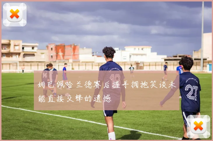 姆巴佩哈兰德赛后握手拥抱笑谈未能直接交锋的遗憾