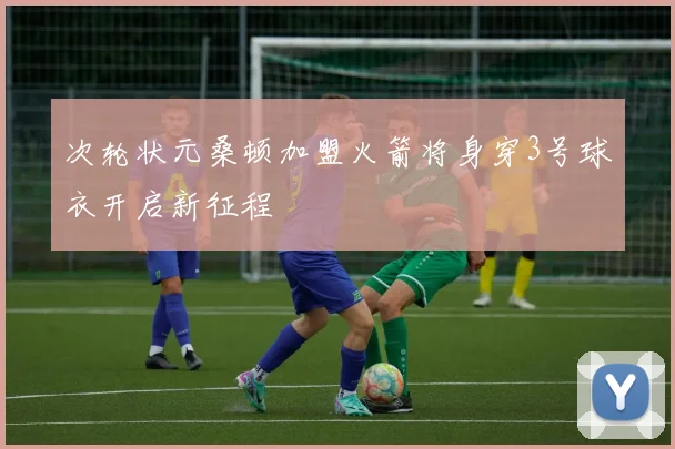 次轮状元桑顿加盟火箭将身穿3号球衣开启新征程