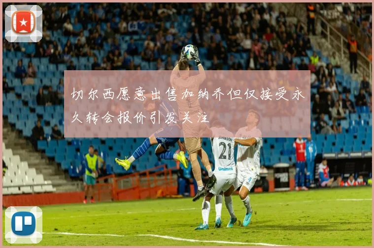 切尔西愿意出售加纳乔但仅接受永久转会报价引发关注
