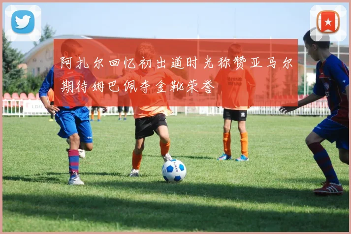 阿扎尔回忆初出道时光称赞亚马尔期待姆巴佩夺金靴荣誉