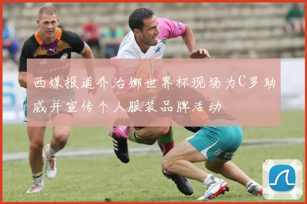西媒报道乔治娜世界杯现场为C罗助威并宣传个人服装品牌活动