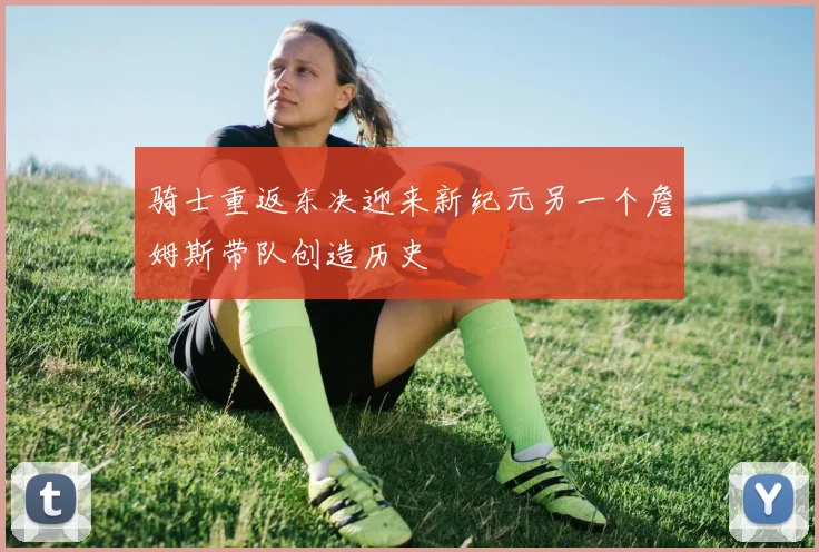 骑士重返东决迎来新纪元另一个詹姆斯带队创造历史