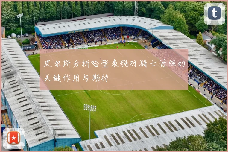 皮尔斯分析哈登表现对骑士晋级的关键作用与期待