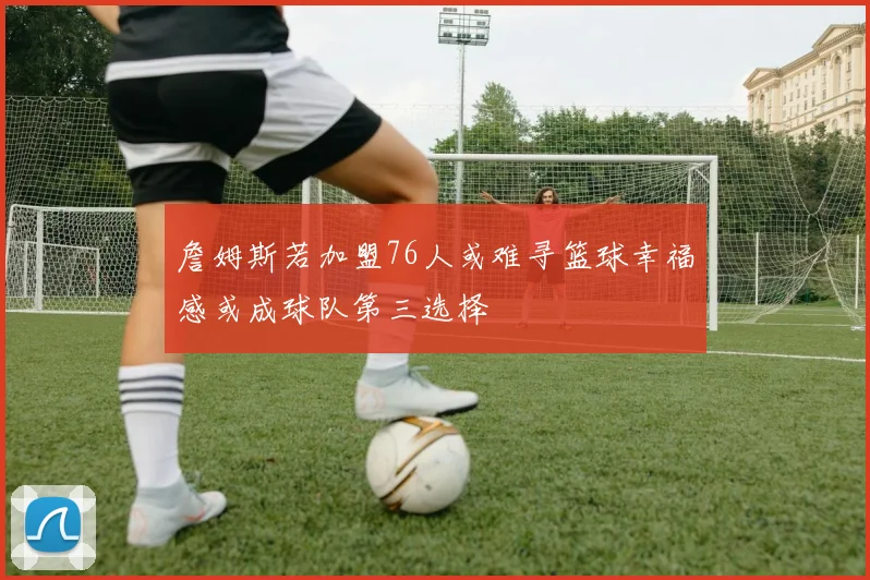 詹姆斯若加盟76人或难寻篮球幸福感或成球队第三选择