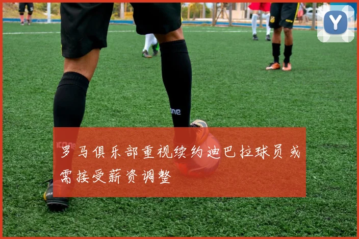 罗马俱乐部重视续约迪巴拉球员或需接受薪资调整
