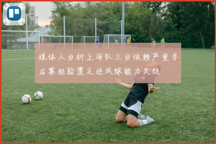 媒体人分析上海队三分依赖严重季后赛经验匮乏逆风球能力欠缺