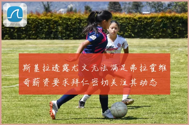 斯基拉透露尤文无法满足弗拉霍维奇薪资要求拜仁密切关注其动态