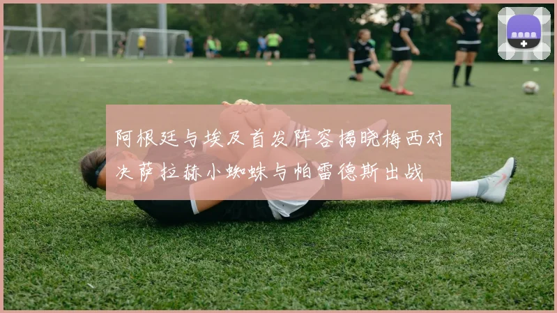 阿根廷与埃及首发阵容揭晓梅西对决萨拉赫小蜘蛛与帕雷德斯出战