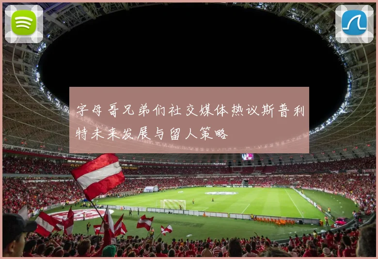 字母哥兄弟们社交媒体热议斯普利特未来发展与留人策略