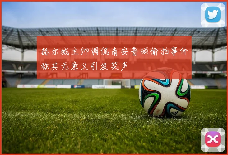赫尔城主帅调侃南安普顿偷拍事件称其无意义引发笑声