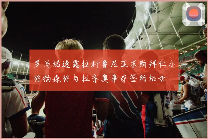 罗马诺透露拉科鲁尼亚求购拜仁小将扬森将与拉齐奥争夺签约机会