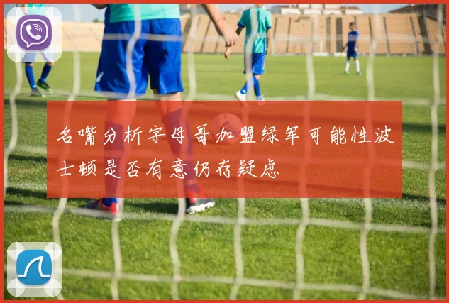 名嘴分析字母哥加盟绿军可能性波士顿是否有意仍存疑虑