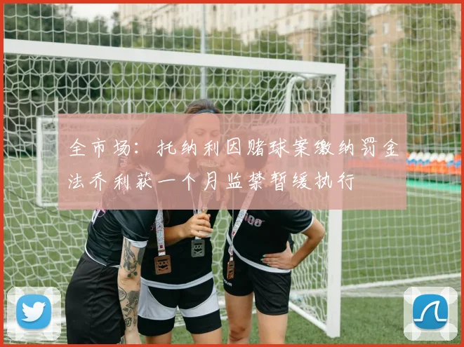 全市场：托纳利因赌球案缴纳罚金法乔利获一个月监禁暂缓执行